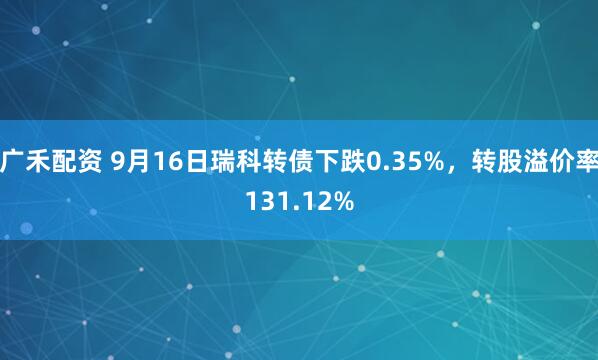 广禾配资 9月16日瑞科转债下跌0.35%，转股溢价率131.12%