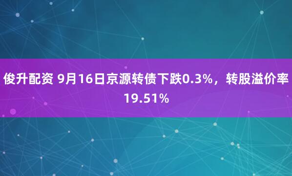 俊升配资 9月16日京源转债下跌0.3%，转股溢价率19.51%