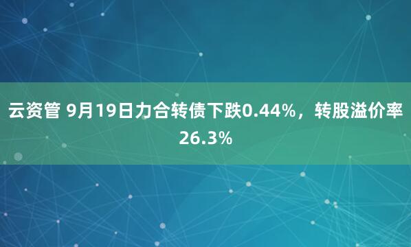 云资管 9月19日力合转债下跌0.44%，转股溢价率26.3%