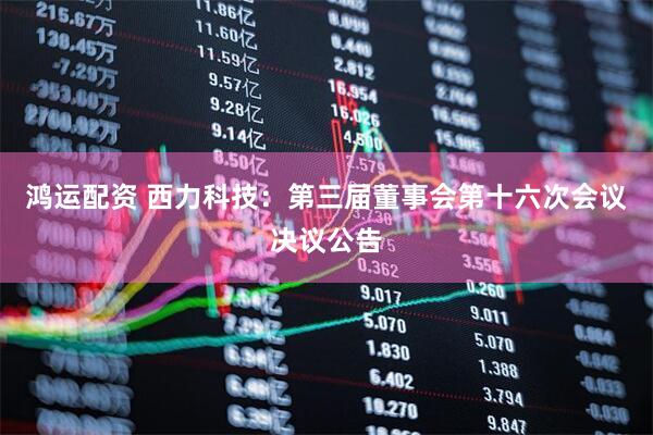 鸿运配资 西力科技：第三届董事会第十六次会议决议公告