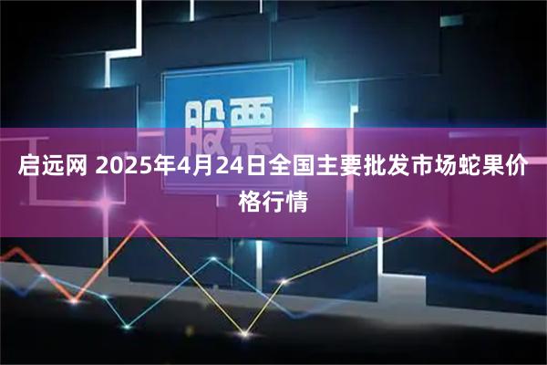 启远网 2025年4月24日全国主要批发市场蛇果价格行情