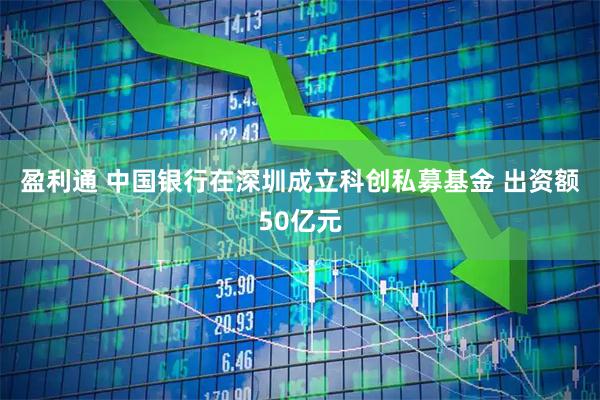 盈利通 中国银行在深圳成立科创私募基金 出资额50亿元