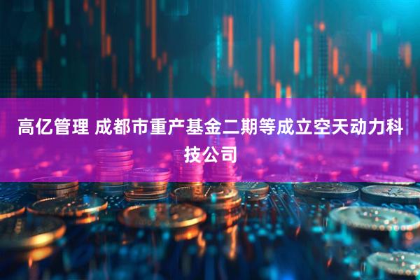 高亿管理 成都市重产基金二期等成立空天动力科技公司