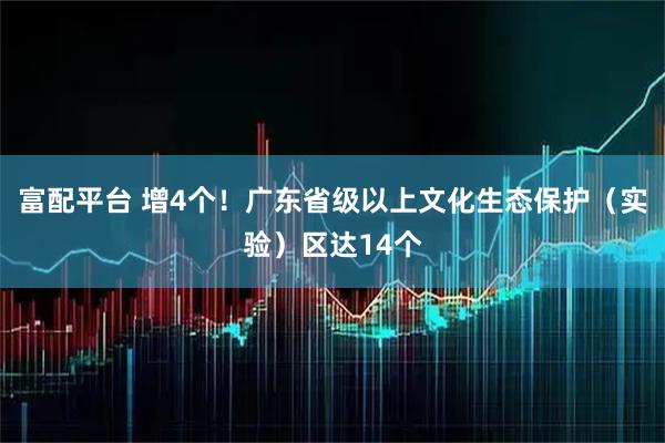 富配平台 增4个！广东省级以上文化生态保护（实验）区达14个
