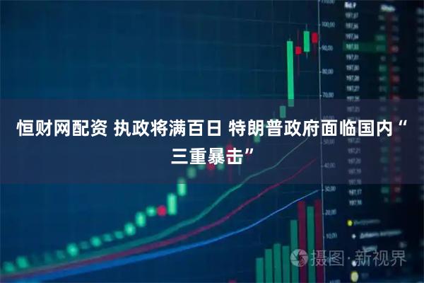 恒财网配资 执政将满百日 特朗普政府面临国内“三重暴击”