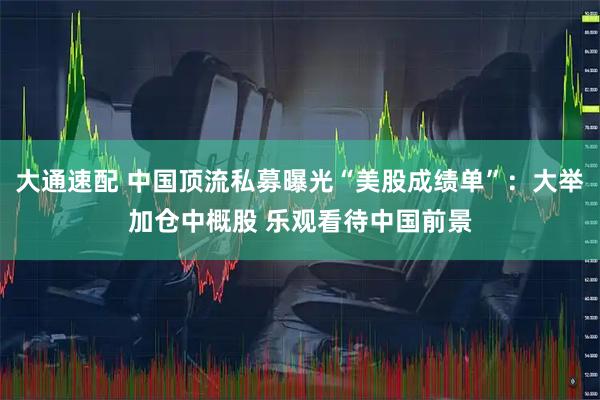 大通速配 中国顶流私募曝光“美股成绩单”：大举加仓中概股 乐观看待中国前景