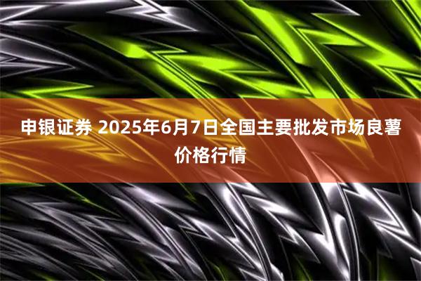 申银证券 2025年6月7日全国主要批发市场良薯价格行情