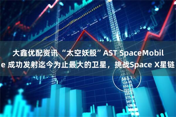 大鑫优配资讯 “太空妖股”AST SpaceMobile 成功发射迄今为止最大的卫星，挑战Space X星链