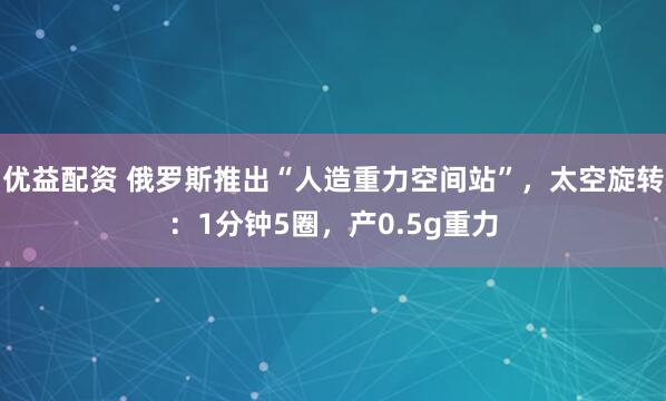 优益配资 俄罗斯推出“人造重力空间站”，太空旋转：1分钟5圈，产0.5g重力