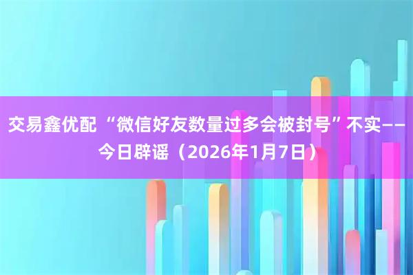 交易鑫优配 “微信好友数量过多会被封号”不实——今日辟谣（2026年1月7日）