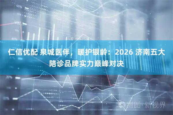仁信优配 泉城医伴，暖护银龄：2026 济南五大陪诊品牌实力巅峰对决