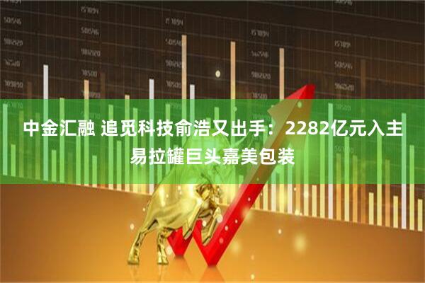 中金汇融 追觅科技俞浩又出手：2282亿元入主易拉罐巨头嘉美包装