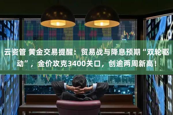 云资管 黄金交易提醒：贸易战与降息预期“双轮驱动”，金价攻克3400关口，创逾两周新高！