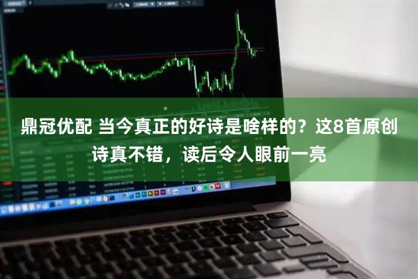 鼎冠优配 当今真正的好诗是啥样的？这8首原创诗真不错，读后令人眼前一亮